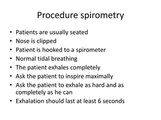 Procedure spirometry
• Patients are usually seated
• Nose is clipped
• Patient is hooked to a spirometer
• Normal tidal breathing
• The patient exhales completely
• Ask the patient to inspire maximally
• Ask the patient to exhale as hard and as
completely as he can
• Exhalation should last at least 6 seconds
 