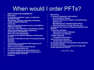 When would I order PFTs? INDICATIONS FOR SPIROMETRY Diagnostic To evaluate symptoms, signs, or abnormal laboratory tests -Symptoms: dyspnea, wheezing, orthopnea, cough, phlegm production, chest pain -Signs: diminished breath sounds, overinflation, expiratory slowing, cyanosis, chest deformity, unexplained crackles -Abnormal laboratory tests: hypoxemia, hypercapnia, polycythemia, abnormal chest radiographs To measure the effect of disease on pulmonary function To screen individuals at risk of having pulmonary diseases -Smokers -Individuals in occupations with exposures to injurious substances -Some routine physical examinations To assess preoperative risk To assess prognosis (lung transplant, etc.) To assess health status before enrollment in strenuous physical activity programs Monitoring To assess therapeutic interventions -bronchodilator therapy -Steroid treatment for asthma, interstitial lung disease, etc. -Management of congestive heart failure -Other (antibiotics in cystic fibrosis, etc.) To describe the course of diseases affecting lung function -Pulmonary diseases Obstructive airways diseases Interstitial lung diseases -Cardiac diseases Congestive heart failure -Neuromuscular diseases Guillain-Barre Syndrome To monitor persons in occupations with exposure to injurious agents To monitor for adverse reactions to drugs with known pulmonary toxicity (From ATS, 1994) 