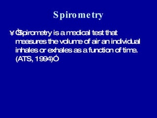 Spirometry “ Spirometry is a medical test that measures the volume of air an individual inhales or exhales as a function of time. (ATS, 1994)”  
