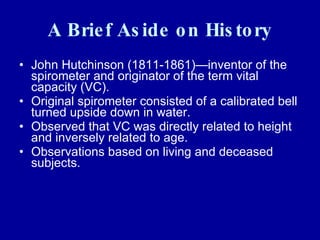 A Brief Aside on History John Hutchinson (1811-1861)—inventor of the spirometer and originator of the term vital capacity (VC).  Original spirometer consisted of a calibrated bell turned upside down in water. Observed that VC was directly related to height  and inversely related to age. Observations based on living and deceased subjects. 