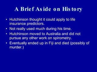 A Brief Aside on History Hutchinson thought it could apply to life insurance predictors. Not really used much during his time. Hutchinson moved to Australia and did not pursue any other work on spirometry. Eventually ended up in Fiji and died (possibly of murder.) 