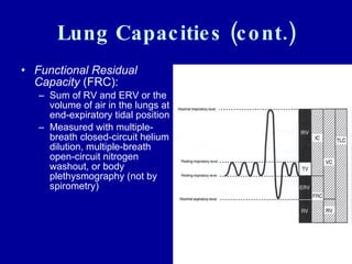 Lung Capacities (cont.) Functional Residual Capacity  (FRC):  Sum of RV and ERV or the volume of air in the lungs at end-expiratory tidal position Measured with multiple-breath closed-circuit helium dilution, multiple-breath open-circuit nitrogen washout, or body plethysmography (not by spirometry)  