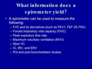 What information does a spirometer yield? A spirometer can be used to measure the following: FVC and its derivatives (such as FEV1, FEF 25-75%) Forced inspiratory vital capacity (FIVC) Peak expiratory flow rate Maximum voluntary ventilation (MVV) Slow VC IC, IRV, and ERV Pre and post bronchodilator studies 