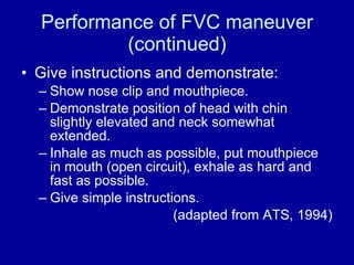 Performance of FVC maneuver (continued) Give instructions and demonstrate: Show nose clip and mouthpiece. Demonstrate position of head with chin slightly elevated and neck somewhat extended.  Inhale as much as possible, put mouthpiece in mouth (open circuit), exhale as hard and fast as possible. Give simple instructions. (adapted from ATS, 1994) 