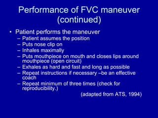 Performance of FVC maneuver (continued) Patient performs the maneuver Patient assumes the position Puts nose clip on Inhales maximally Puts mouthpiece on mouth and closes lips around mouthpiece (open circuit) Exhales as hard and fast and long as possible Repeat instructions if necessary –be an effective coach Repeat minimum of three times (check for reproducibility.)  (adapted from ATS, 1994) 