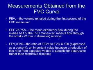 Measurements Obtained from the FVC Curve FEV 1 ---the volume exhaled during the first second of the FVC maneuver FEF 25-75%---the mean expiratory flow during the middle half of the FVC maneuver; reflects flow through the small (<2 mm in diameter) airways FEV 1 /FVC---the ratio of FEV1 to FVC X 100 (expressed as a percent); an important value because a reduction of this ratio from expected values is specific for obstructive rather than restrictive diseases 