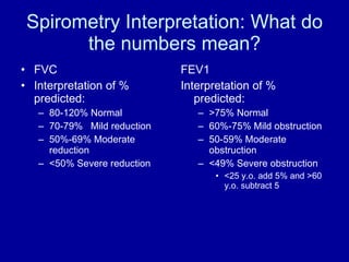 Spirometry Interpretation: What do the numbers mean? FVC Interpretation of % predicted: 80-120% Normal 70-79% Mild reduction 50%-69% Moderate reduction <50% Severe reduction FEV1 Interpretation of % predicted: >75% Normal 60%-75% Mild obstruction 50-59% Moderate obstruction <49% Severe obstruction <25 y.o. add 5% and >60 y.o. subtract 5 