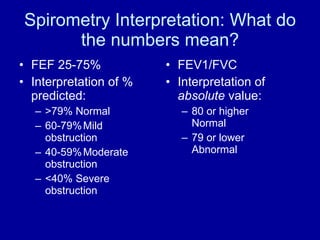 Spirometry Interpretation: What do the numbers mean? FEF 25-75% Interpretation of % predicted: >79% Normal 60-79% Mild obstruction 40-59% Moderate obstruction <40% Severe obstruction FEV1/FVC Interpretation of  absolute  value: 80 or higher Normal 79 or lower Abnormal 