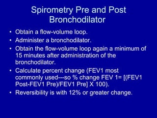 Spirometry Pre and Post Bronchodilator  Obtain a flow-volume loop. Administer a bronchodilator. Obtain the flow-volume loop again a minimum of 15 minutes after administration of the bronchodilator. Calculate percent change (FEV1 most commonly used---so % change FEV 1= [(FEV1 Post-FEV1 Pre)/FEV1 Pre] X 100). Reversibility is with 12% or greater change. 