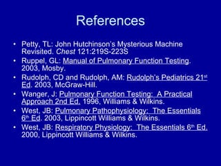 References Petty, TL: John Hutchinson’s Mysterious Machine Revisited.  Chest  121:219S-223S Ruppel, GL:  Manual of Pulmonary Function Testing . 2003, Mosby. Rudolph, CD and Rudolph, AM:  Rudolph’s Pediatrics 21 st  Ed . 2003, McGraw-Hill. Wanger, J:  Pulmonary Function Testing:  A Practical Approach 2nd Ed.  1996, Williams & Wilkins. West, JB:  Pulmonary Pathophysiology:  The Essentials 6 th  Ed . 2003, Lippincott Williams & Wilkins. West, JB:  Respiratory Physiology:  The Essentials 6 th  Ed.  2000, Lippincott Williams & Wilkins. 
