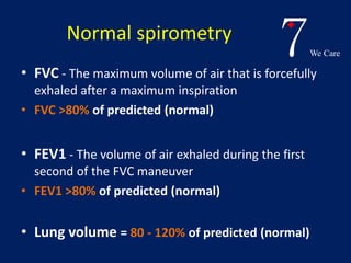 7We Care 
Normal spirometry 
• FVC - The maximum volume of air that is forcefully 
exhaled after a maximum inspiration 
• FVC >80% of predicted (normal) 
• FEV1 - The volume of air exhaled during the first 
second of the FVC maneuver 
• FEV1 >80% of predicted (normal) 
• Lung volume = 80 - 120% of predicted (normal) 
 
