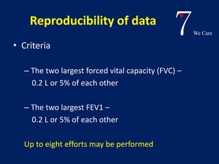 7We Care 
Reproducibility of data 
• Criteria 
– The two largest forced vital capacity (FVC) – 
0.2 L or 5% of each other 
– The two largest FEV1 – 
0.2 L or 5% of each other 
Up to eight efforts may be performed 
 