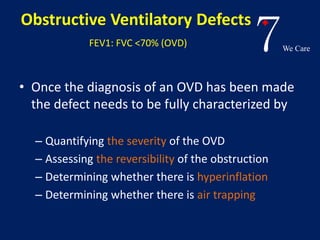 7We Care 
Obstructive Ventilatory Defects 
FEV1: FVC <70% (OVD) 
• Once the diagnosis of an OVD has been made 
the defect needs to be fully characterized by 
– Quantifying the severity of the OVD 
– Assessing the reversibility of the obstruction 
– Determining whether there is hyperinflation 
– Determining whether there is air trapping 
 