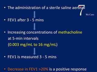 7We Care 
• The administration of a sterile saline aerosol 
• FEV1 after 3 - 5 mins 
• Increasing concentrations of methacholine 
at 5-min intervals 
(0.003 mg/mL to 16 mg/mL) 
• FEV1 is measured 3 - 5 mins 
• Decrease in FEV1 >20% is a positive response 
 