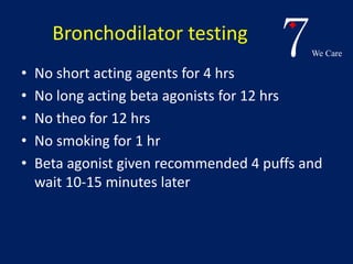 7We Care 
Bronchodilator testing 
• No short acting agents for 4 hrs 
• No long acting beta agonists for 12 hrs 
• No theo for 12 hrs 
• No smoking for 1 hr 
• Beta agonist given recommended 4 puffs and 
wait 10-15 minutes later 
 
