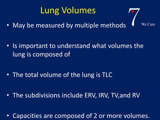 7We Care 
Lung Volumes 
• May be measured by multiple methods 
• Is important to understand what volumes the 
lung is composed of 
• The total volume of the lung is TLC 
• The subdivisions include ERV, IRV, TV,and RV 
• Capacities are composed of 2 or more volumes. 
 