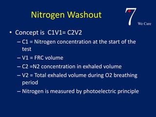 7We Care 
Nitrogen Washout 
• Concept is C1V1= C2V2 
– C1 = Nitrogen concentration at the start of the 
test 
– V1 = FRC volume 
– C2 =N2 concentration in exhaled volume 
– V2 = Total exhaled volume during O2 breathing 
period 
– Nitrogen is measured by photoelectric principle 
 
