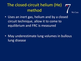 7We Care 
The closed-circuit helium (He) 
method 
• Uses an inert gas, helium and by a closed 
circuit technique, allow it to come to 
equilibrium and FRC is measured 
• May underestimate lung volumes in bullous 
lung disease 
 
