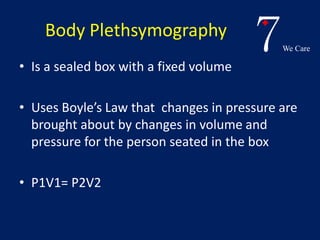 7We Care 
Body Plethsymography 
• Is a sealed box with a fixed volume 
• Uses Boyle’s Law that changes in pressure are 
brought about by changes in volume and 
pressure for the person seated in the box 
• P1V1= P2V2 
 