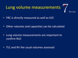 7We Care 
Lung volume measurements 
• FRC is directly measured as well as SVC 
• Other volumes and capacities can be calculated 
• Lung volume measurements are important to 
confirm RLD 
• TLC and RV the usual volumes assessed 
 
