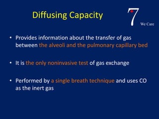 7We Care 
Diffusing Capacity 
• Provides information about the transfer of gas 
between the alveoli and the pulmonary capillary bed 
• It is the only noninvasive test of gas exchange 
• Performed by a single breath technique and uses CO 
as the inert gas 
 