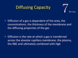 7We Care 
Diffusing Capacity 
• Diffusion of a gas is dependent of the area, the 
concentrations, the thickness of the membrane and 
the diffusing properties of the gas 
• Diffusion is the rate at which a gas is transferred 
across the alveolar capillary membrane, the plasma, 
the RBC and ultimately combined with Hgb 
 