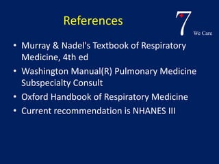 7We Care 
References 
• Murray & Nadel's Textbook of Respiratory 
Medicine, 4th ed 
• Washington Manual(R) Pulmonary Medicine 
Subspecialty Consult 
• Oxford Handbook of Respiratory Medicine 
• Current recommendation is NHANES III 
