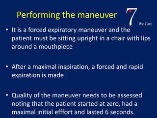 7We Care 
Performing the maneuver 
• It is a forced expiratory maneuver and the 
patient must be sitting upright in a chair with lips 
around a mouthpiece 
• After a maximal inspiration, a forced and rapid 
expiration is made 
• Quality of the maneuver needs to be assessed 
noting that the patient started at zero, had a 
maximal initial efffort and lasted 6 seconds. 
 