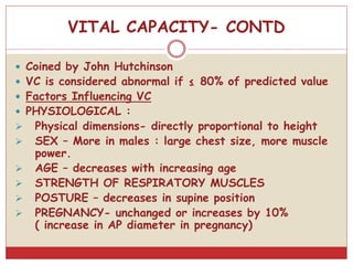 VITAL CAPACITY- CONTD
 Coined by John Hutchinson
 VC is considered abnormal if ≤ 80% of predicted value
 Factors Influencing VC
 PHYSIOLOGICAL :
 Physical dimensions- directly proportional to height
 SEX – More in males : large chest size, more muscle
power.
 AGE – decreases with increasing age
 STRENGTH OF RESPIRATORY MUSCLES
 POSTURE – decreases in supine position
 PREGNANCY- unchanged or increases by 10%
( increase in AP diameter in pregnancy)
 