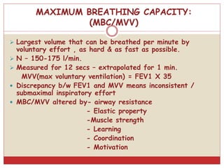 MAXIMUM BREATHING CAPACITY:
(MBC/MVV)
 Largest volume that can be breathed per minute by
voluntary effort , as hard & as fast as possible.
 N – 150-175 l/min.
 Measured for 12 secs – extrapolated for 1 min.
MVV(max voluntary ventilation) = FEV1 X 35
 Discrepancy b/w FEV1 and MVV means inconsistent /
submaximal inspiratory effort
 MBC/MVV altered by- airway resistance
- Elastic property
-Muscle strength
- Learning
- Coordination
- Motivation
 