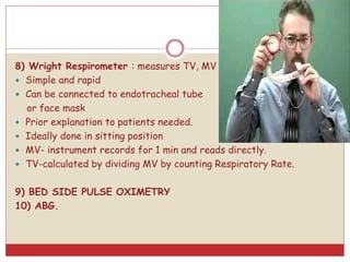 8) Wright Respirometer : measures TV, MV
 Simple and rapid
 Can be connected to endotracheal tube
or face mask
 Prior explanation to patients needed.
 Ideally done in sitting position
 MV- instrument records for 1 min and reads directly.
 TV-calculated by dividing MV by counting Respiratory Rate.
9) BED SIDE PULSE OXIMETRY
10) ABG.
 