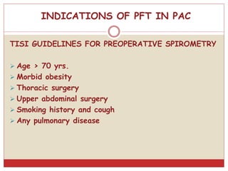 INDICATIONS OF PFT IN PAC
TISI GUIDELINES FOR PREOPERATIVE SPIROMETRY
 Age > 70 yrs.
 Morbid obesity
 Thoracic surgery
 Upper abdominal surgery
 Smoking history and cough
 Any pulmonary disease
 