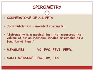 SPIROMETRY
 CORNERSTONE OF ALL PFTs.
 John hutchinson – invented spirometer
 “Spirometry is a medical test that measures the
volume of air an individual inhales or exhales as a
function of time.”
 MEASURES - VC, FVC, FEV1, PEFR.
 CAN’T MEASURE – FRC, RV, TLC
 