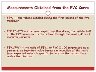 Measurements Obtained from the FVC Curve
 FEV1---the volume exhaled during the first second of the FVC
maneuver
 FEF 25-75%---the mean expiratory flow during the middle half
of the FVC maneuver; reflects flow through the small (<2 mm in
diameter) airways
 FEV1/FVC---the ratio of FEV1 to FVC X 100 (expressed as a
percent); an important value because a reduction of this ratio
from expected values is specific for obstructive rather than
restrictive diseases
 