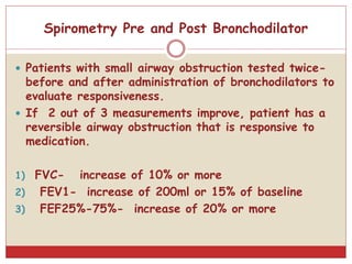  Patients with small airway obstruction tested twice-
before and after administration of bronchodilators to
evaluate responsiveness.
 If 2 out of 3 measurements improve, patient has a
reversible airway obstruction that is responsive to
medication.
1) FVC- increase of 10% or more
2) FEV1- increase of 200ml or 15% of baseline
3) FEF25%-75%- increase of 20% or more
Spirometry Pre and Post Bronchodilator
 