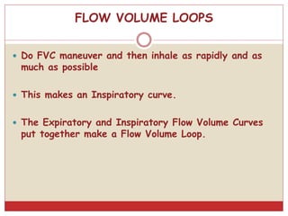 FLOW VOLUME LOOPS
 Do FVC maneuver and then inhale as rapidly and as
much as possible
 This makes an Inspiratory curve.
 The Expiratory and Inspiratory Flow Volume Curves
put together make a Flow Volume Loop.
 