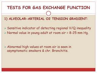 TESTS FOR GAS EXCHANGE FUNCTION
1) ALVEOLAR-ARTERIAL O2 TENSION GRADIENT:
 Sensitive indicator of detecting regional V/Q inequality
 Normal value in young adult at room air = 8-25 mm Hg.
 Abnormal high values at room air is seen in
asymptomatic smokers & chr. Bronchitis.
 