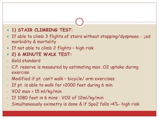  1) STAIR CLIMBING TEST:
 If able to climb 3 flights of stairs without stopping/dyspnoea - ↓ed
morbidity & mortality
 If not able to climb 2 flights – high risk
 2) 6 MINUTE WALK TEST:
- Gold standard
- C.P. reserve is measured by estimating max. O2 uptake during
exercise
- Modified if pt. can’t walk – bicycle/ arm exercises
- If pt. is able to walk for >2000 feet during 6 min
- VO2 max > 15 ml/kg/min
- If 1080 feet in 6 mins : VO2 of 12ml/kg/min
- Simultaneously oximetry is done & if Spo2 falls >4%- high risk
 