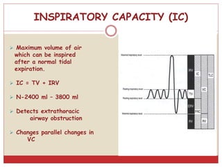 INSPIRATORY CAPACITY (IC)
 Maximum volume of air
which can be inspired
after a normal tidal
expiration.
 IC = TV + IRV
 N-2400 ml – 3800 ml
 Detects extrathoracic
airway obstruction
 Changes parallel changes in
VC
 