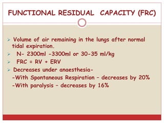 FUNCTIONAL RESIDUAL CAPACITY (FRC)
 Volume of air remaining in the lungs after normal
tidal expiration.
 N- 2300ml -3300ml or 30-35 ml/kg
 FRC = RV + ERV
 Decreases under anaesthesia-
-With Spontaneous Respiration – decreases by 20%
-With paralysis – decreases by 16%
 
