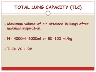 TOTAL LUNG CAPACITY (TLC)
Maximum volume of air attained in lungs after
maximal inspiration.
N- 4000ml-6000ml or 80-100 ml/kg
TLC= VC + RV
 