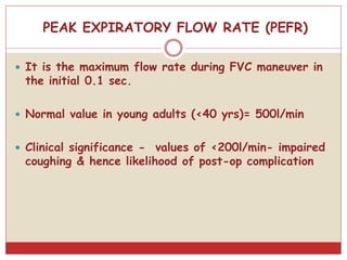 PEAK EXPIRATORY FLOW RATE (PEFR)
 It is the maximum flow rate during FVC maneuver in
the initial 0.1 sec.
 Normal value in young adults (<40 yrs)= 500l/min
 Clinical significance - values of <200l/min- impaired
coughing & hence likelihood of post-op complication
 
