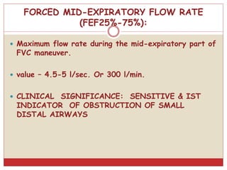 FORCED MID-EXPIRATORY FLOW RATE
(FEF25%-75%):
 Maximum flow rate during the mid-expiratory part of
FVC maneuver.
 value – 4.5-5 l/sec. Or 300 l/min.
 CLINICAL SIGNIFICANCE: SENSITIVE & IST
INDICATOR OF OBSTRUCTION OF SMALL
DISTAL AIRWAYS
 