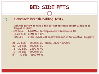 BED SIDE PFTS
1) Sabrasez breath holding test:
• Ask the patient to take a full but not too deep breath & hold it as
long as possible.
- >25 SEC.- NORMAL Cardiopulmonary Reserve (CPR)
- 15-25 SEC- LIMITED CPR
- <15 SEC- VERY POOR CPR (Contraindication for elective surgery)
25- 30 SEC - 3500 ml VC (normal-3100-4800ml)
20 – 25 SEC - 3000 ml VC
15 - 20 SEC - 2500 ml VC
10 - 15 SEC - 2000 ml VC
5 - 10 SEC - 1500 ml VC
 