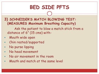 3) SCHNEIDER’S MATCH BLOWING TEST:
(MEASURES Maximum Breathing Capacity)
Ask the patient to blow a match stick from a
distance of 6” (15 cms) with-
 Mouth wide open
 Chin rested/supported
 No purse lipping
 No head movement
 No air movement in the room
 Mouth and match at the same level
BED SIDE PFTS
 