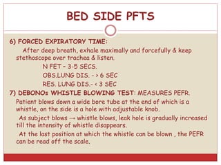 6) FORCED EXPIRATORY TIME:
After deep breath, exhale maximally and forcefully & keep
stethoscope over trachea & listen.
N FET – 3-5 SECS.
OBS.LUNG DIS. - > 6 SEC
RES. LUNG DIS.- < 3 SEC
7) DEBONOs WHISTLE BLOWING TEST: MEASURES PEFR.
Patient blows down a wide bore tube at the end of which is a
whistle, on the side is a hole with adjustable knob.
As subject blows → whistle blows, leak hole is gradually increased
till the intensity of whistle disappears.
At the last position at which the whistle can be blown , the PEFR
can be read off the scale.
BED SIDE PFTS
 