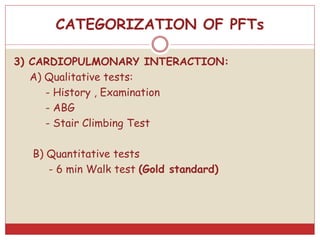 3) CARDIOPULMONARY INTERACTION:
A) Qualitative tests:
- History , Examination
- ABG
- Stair Climbing Test
B) Quantitative tests
- 6 min Walk test (Gold standard)
CATEGORIZATION OF PFTs
 