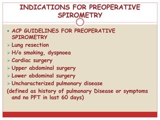 INDICATIONS FOR PREOPERATIVE
SPIROMETRY
 ACP GUIDELINES FOR PREOPERATIVE
SPIROMETRY
 Lung resection
 H/o smoking, dyspnoea
 Cardiac surgery
 Upper abdominal surgery
 Lower abdominal surgery
 Uncharacterized pulmonary disease
(defined as history of pulmonary Disease or symptoms
and no PFT in last 60 days)
 