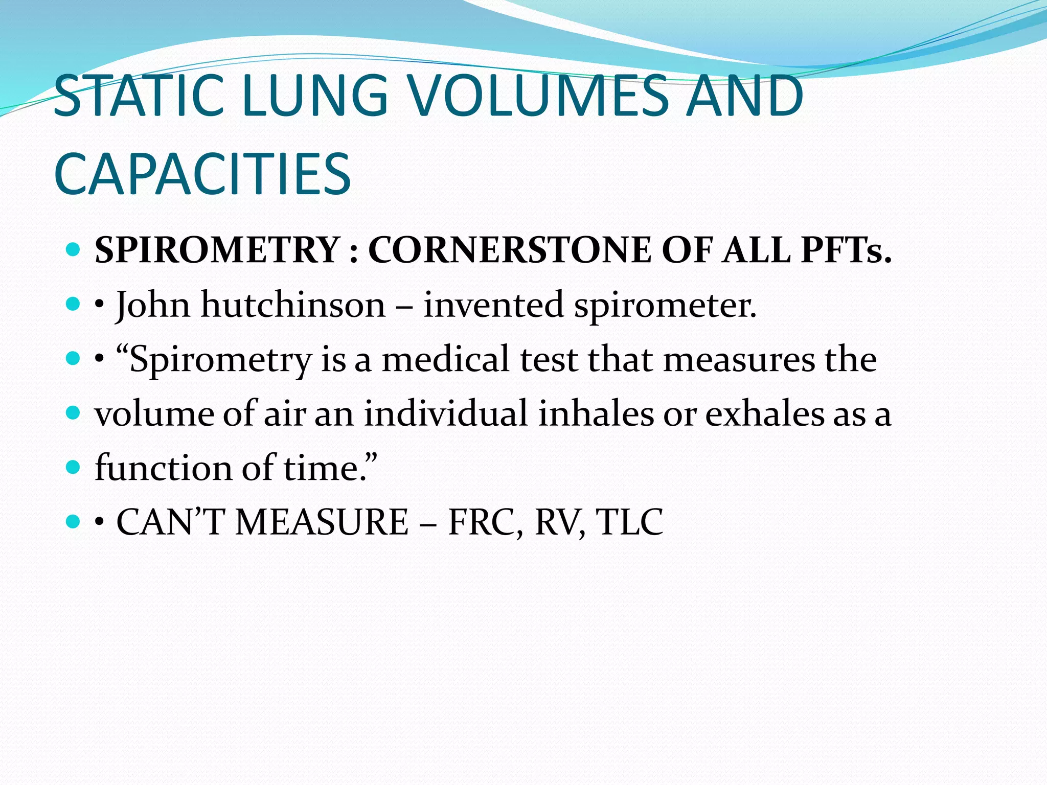 STATIC LUNG VOLUMES AND
CAPACITIES
 SPIROMETRY : CORNERSTONE OF ALL PFTs.
 • John hutchinson – invented spirometer.
 • “Spirometry is a medical test that measures the
 volume of air an individual inhales or exhales as a
 function of time.”
 • CAN’T MEASURE – FRC, RV, TLC
 