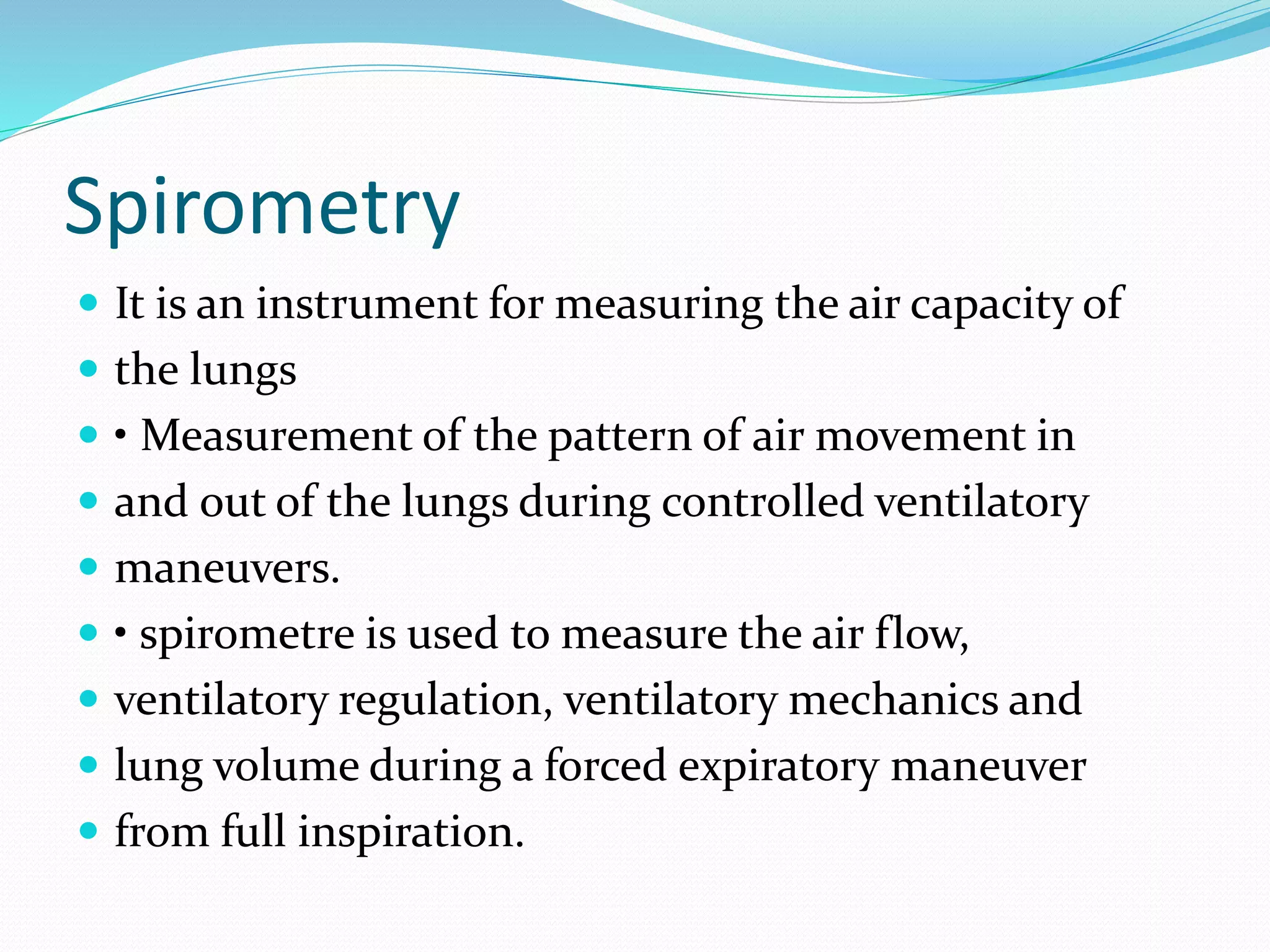 Spirometry
 It is an instrument for measuring the air capacity of
 the lungs
 • Measurement of the pattern of air movement in
 and out of the lungs during controlled ventilatory
 maneuvers.
 • spirometre is used to measure the air flow,
 ventilatory regulation, ventilatory mechanics and
 lung volume during a forced expiratory maneuver
 from full inspiration.
 
